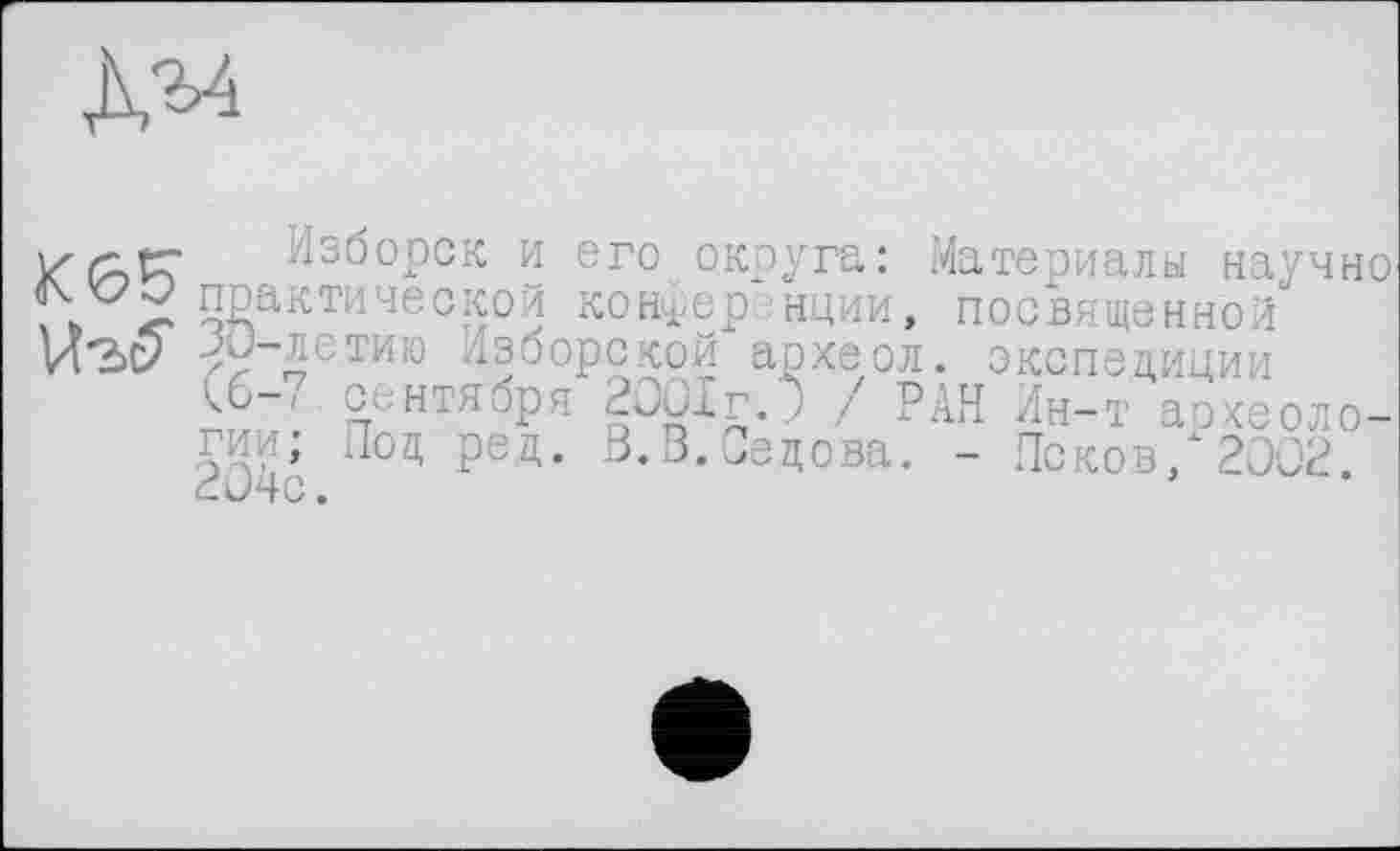 ﻿Изборск и его округа: Материалы научно практической конференции, посвященной JO-летию Лзборекой археол. экспедиции С6-/ сентября 2 Jux г. ) / РАН Лн-т археологии; Под ред. 3.В.Седова. - Псков/2002. <_ J4C.